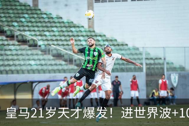 皇马21岁天才爆发！进世界波+10场造6球，加盟3年身价大涨7200万