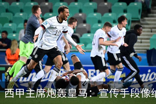 西甲主席炮轰皇马：宣传手段像纳粹 永远把自己当受害者
