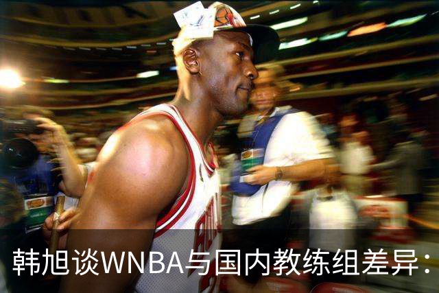 韩旭谈WNBA与国内教练组差异：那边分工明确，国内基本一主两助