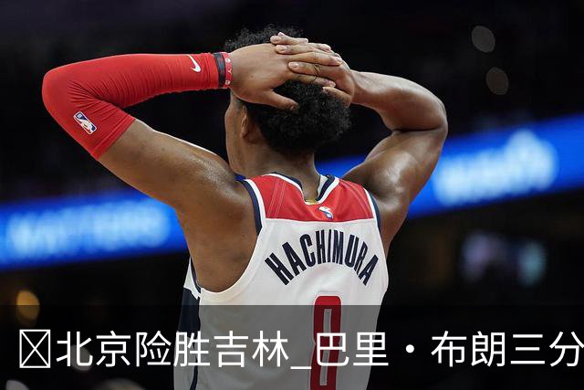 🏀北京险胜吉林 巴里·布朗三分绝杀 周琦21+17 姜伟泽29+6+6