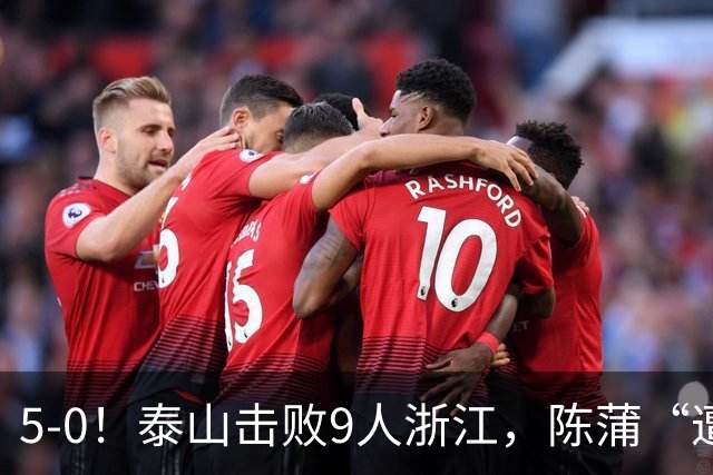 5-0！泰山击败9人浙江，陈蒲“遭诟病”，“单刀不进”帽子戏法